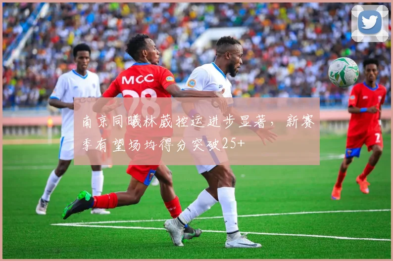 南京同曦林葳控运进步显著,新赛季有望场均得分突破25+