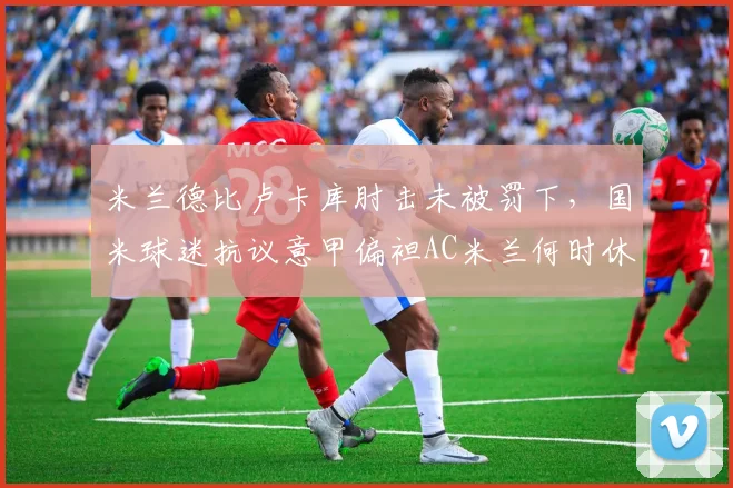 米兰德比卢卡库肘击未被罚下,国米球迷抗议意甲偏袒AC米兰何时休?