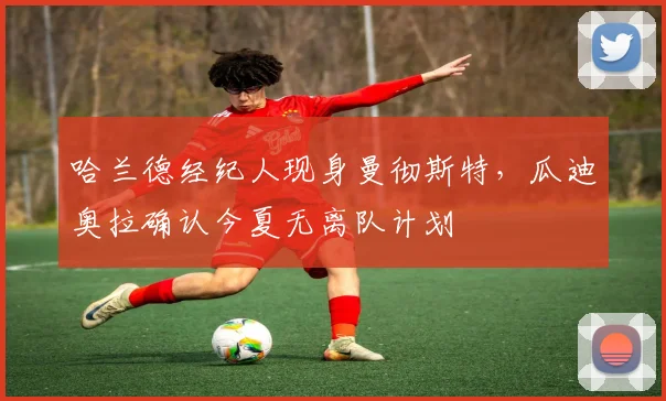 哈兰德经纪人现身曼彻斯特,瓜迪奥拉确认今夏无离队计划