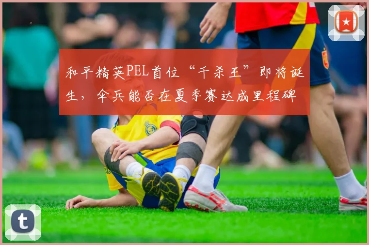 和平精英PEL首位“千杀王”即将诞生,伞兵能否在夏季赛达成里程碑?