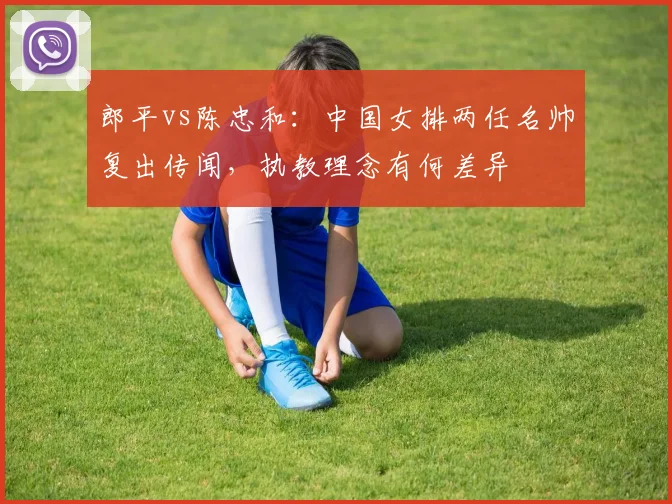 郎平vs陈忠和:中国女排两任名帅复出传闻,执教理念有何差异
