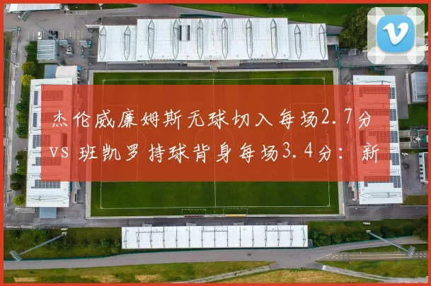 杰伦威廉姆斯无球切入每场2.7分 vs 班凯罗持球背身每场3.4分：新星打法分化