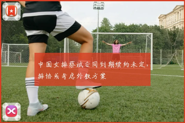 中国女排蔡斌合同到期续约未定,排协或考虑外教方案