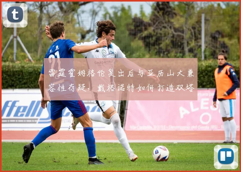 雷霆霍姆格伦复出后与亚历山大兼容性存疑,戴格诺特如何打造双塔战术?