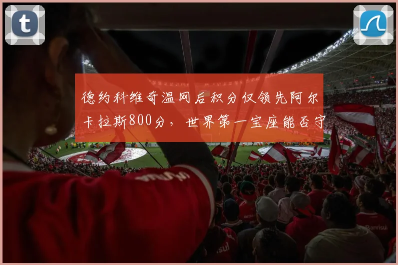 德约科维奇温网后积分仅领先阿尔卡拉斯800分,世界第一宝座能否守住?
